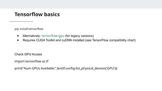 Tensorflow basics
pip install tensorflow
● Alternatively: tensorflow-gpu (for legacy versions)
● Requires CUDA Toolkit and cuDNN installed (see TensorFlow compatibility chart)
Check GPU Access
import tensorflow as tf
print("Num GPUs Available:",len(tf.config.list_physical_devices('GPU')))
 