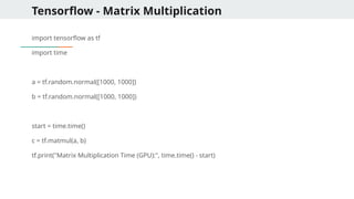 Tensorflow - Matrix Multiplication
import tensorflow as tf
import time
a = tf.random.normal([1000, 1000])
b = tf.random.normal([1000, 1000])
start = time.time()
c = tf.matmul(a, b)
tf.print("Matrix Multiplication Time (GPU):", time.time() - start)
 