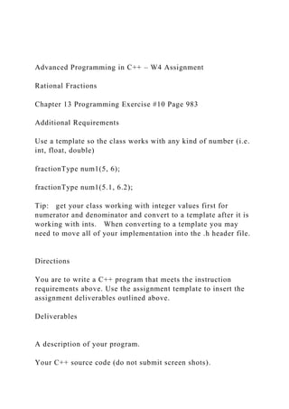 Advanced Programming in C++ – W4 Assignment
Rational Fractions
Chapter 13 Programming Exercise #10 Page 983
Additional Requirements
Use a template so the class works with any kind of number (i.e.
int, float, double)
fractionType num1(5, 6);
fractionType num1(5.1, 6.2);
Tip: get your class working with integer values first for
numerator and denominator and convert to a template after it is
working with ints. When converting to a template you may
need to move all of your implementation into the .h header file.
Directions
You are to write a C++ program that meets the instruction
requirements above. Use the assignment template to insert the
assignment deliverables outlined above.
Deliverables
A description of your program.
Your C++ source code (do not submit screen shots).
 