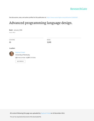 See discussions, stats, and author profiles for this publication at: https://www.researchgate.net/publication/220692467
Advanced programming language design.
Book · January 1996
Source: DBLP
CITATIONS
41
READS
3,040
1 author:
Raphael Finkel
University of Kentucky
122 PUBLICATIONS 6,757 CITATIONS
SEE PROFILE
All content following this page was uploaded by Raphael Finkel on 16 December 2013.
The user has requested enhancement of the downloaded file.
 