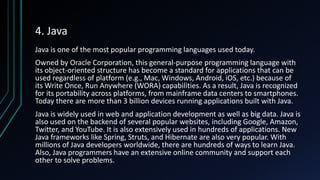 4. Java
Java is one of the most popular programming languages used today.
Owned by Oracle Corporation, this general-purpose programming language with
its object-oriented structure has become a standard for applications that can be
used regardless of platform (e.g., Mac, Windows, Android, iOS, etc.) because of
its Write Once, Run Anywhere (WORA) capabilities. As a result, Java is recognized
for its portability across platforms, from mainframe data centers to smartphones.
Today there are more than 3 billion devices running applications built with Java.
Java is widely used in web and application development as well as big data. Java is
also used on the backend of several popular websites, including Google, Amazon,
Twitter, and YouTube. It is also extensively used in hundreds of applications. New
Java frameworks like Spring, Struts, and Hibernate are also very popular. With
millions of Java developers worldwide, there are hundreds of ways to learn Java.
Also, Java programmers have an extensive online community and support each
other to solve problems.
 