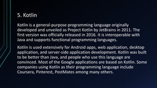 5. Kotlin
Kotlin is a general-purpose programming language originally
developed and unveiled as Project Kotlin by JetBrains in 2011. The
first version was officially released in 2016. It is interoperable with
Java and supports functional programming languages.
Kotlin is used extensively for Android apps, web application, desktop
application, and server-side application development. Kotlin was built
to be better than Java, and people who use this language are
convinced. Most of the Google applications are based on Kotlin. Some
companies using Kotlin as their programming language include
Coursera, Pinterest, PostMates among many others.
 