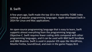 8. Swift
A few years ago, Swift made the top 10 in the monthly TIOBE Index
ranking of popular programming languages. Apple developed Swift in
2014 for Linux and Mac applications.
An open-source programming language that is easy to learn, Swift
supports almost everything from the programming language
Objective-C. Swift requires fewer coding skills compared with other
programming languages, and it can be used with IBM Swift Sandbox
and IBM Bluemix. Swift is used in popular iOS apps like WordPress,
Mozilla Firefox, SoundCloud, and even in the game Flappy Bird.
 