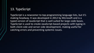13. TypeScript
TypeScript is a newcomer to top programming language lists, but it’s
making headway. It was developed in 2012 by Microsoft and is a
typed version of JavaScript that is well suited for large code bases.
TypeScript is used to create JavaScript-based projects with typing in
both client-side and server-side development, making useful for
catching errors and preventing systemic issues.
 