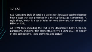 17. CSS
CSS (Cascading Style Sheets) is a style sheet language used to describe
how a page that was produced in a markup language is presented. A
style sheet, which is a set of rules for web browsers, can control an
HTML or XML.
All HTML tags, including the text in the document's body, headings,
paragraphs, and other text elements, are styled using CSS. The display
of grid components, table elements, and picture.
 