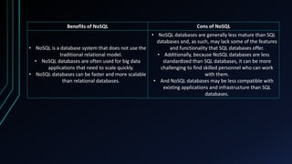 Benefits of NoSQL Cons of NoSQL
• NoSQL is a database system that does not use the
traditional relational model.
• NoSQL databases are often used for big data
applications that need to scale quickly.
• NoSQL databases can be faster and more scalable
than relational databases.
• NoSQL databases are generally less mature than SQL
databases and, as such, may lack some of the features
and functionality that SQL databases offer.
• Additionally, because NoSQL databases are less
standardized than SQL databases, it can be more
challenging to find skilled personnel who can work
with them.
• And NoSQL databases may be less compatible with
existing applications and infrastructure than SQL
databases.
 