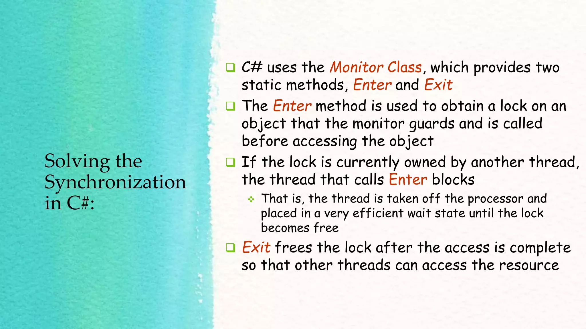 Solving the Synchronization in C#:  C# uses the Monitor Class, which provides two static methods, Enter and Exit  The Enter method is used to obtain a lock on an object that the monitor guards and is called before accessing the object  If the lock is currently owned by another thread, the thread that calls Enter blocks  That is, the thread is taken off the processor and placed in a very efficient wait state until the lock becomes free  Exit frees the lock after the access is complete so that other threads can access the resource 
