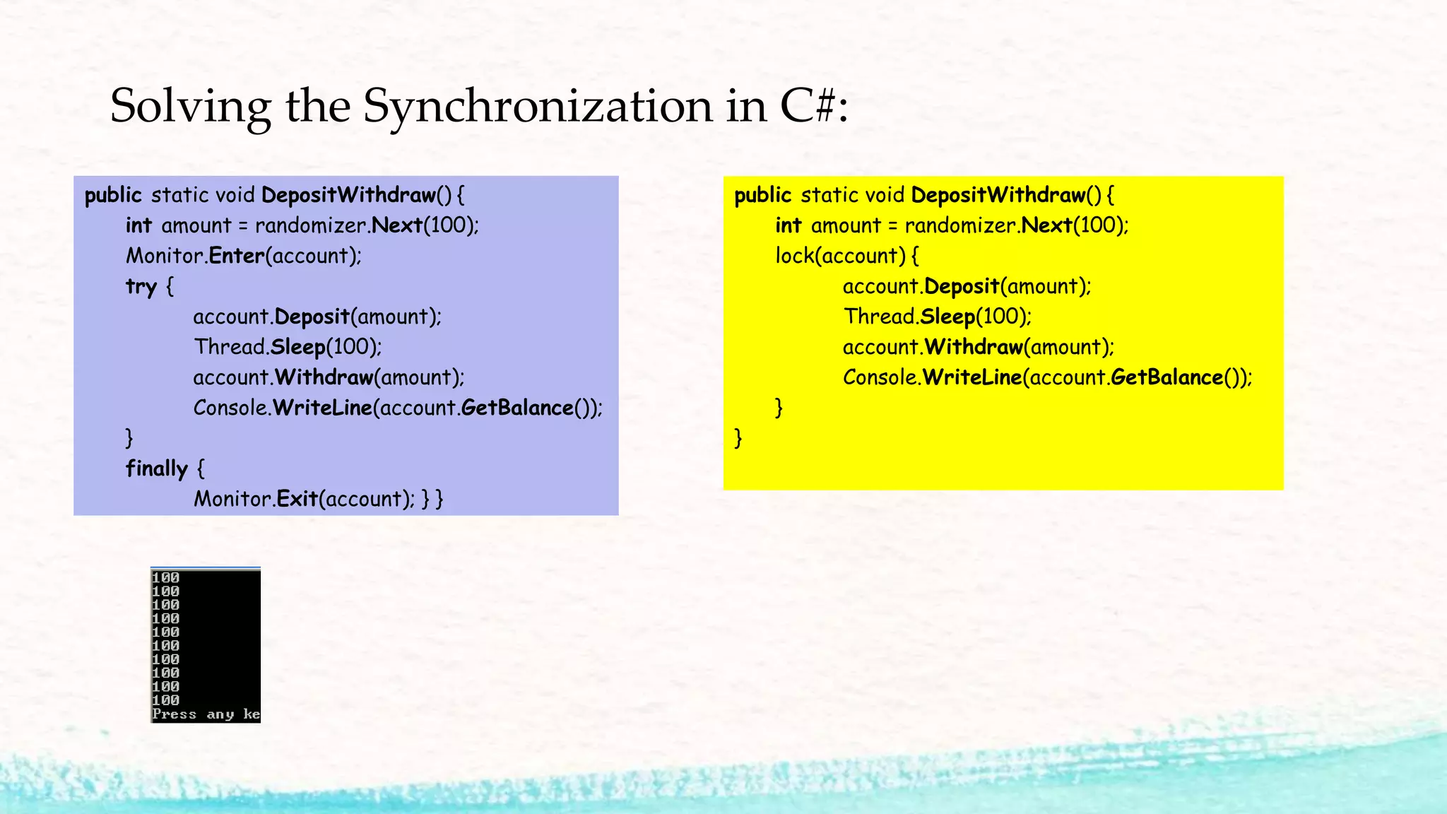 Solving the Synchronization in C#: public static void DepositWithdraw() { int amount = randomizer.Next(100); Monitor.Enter(account); try { account.Deposit(amount); Thread.Sleep(100); account.Withdraw(amount); Console.WriteLine(account.GetBalance()); } finally { Monitor.Exit(account); } } public static void DepositWithdraw() { int amount = randomizer.Next(100); lock(account) { account.Deposit(amount); Thread.Sleep(100); account.Withdraw(amount); Console.WriteLine(account.GetBalance()); } } 