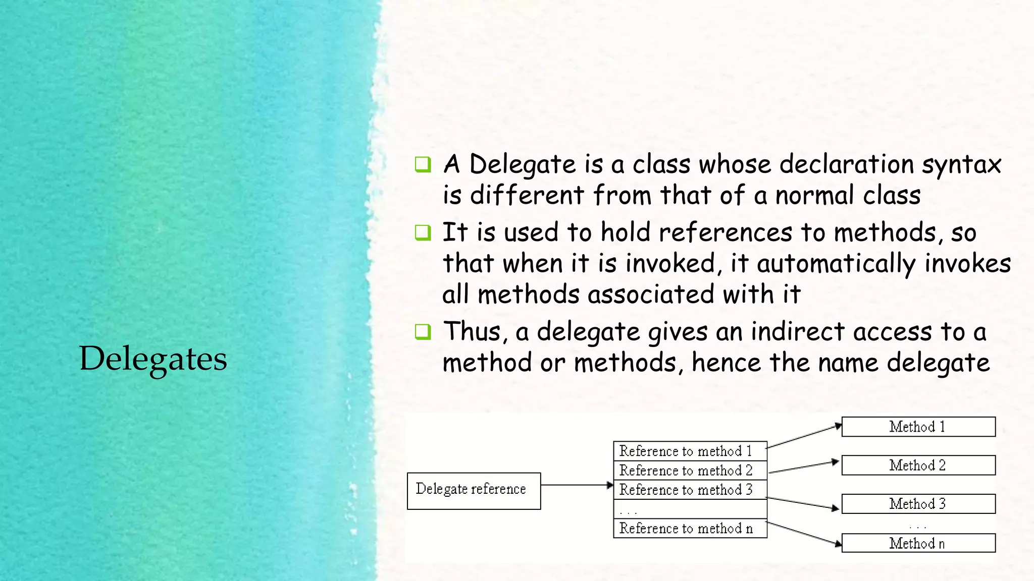 Delegates  A Delegate is a class whose declaration syntax is different from that of a normal class  It is used to hold references to methods, so that when it is invoked, it automatically invokes all methods associated with it  Thus, a delegate gives an indirect access to a method or methods, hence the name delegate 