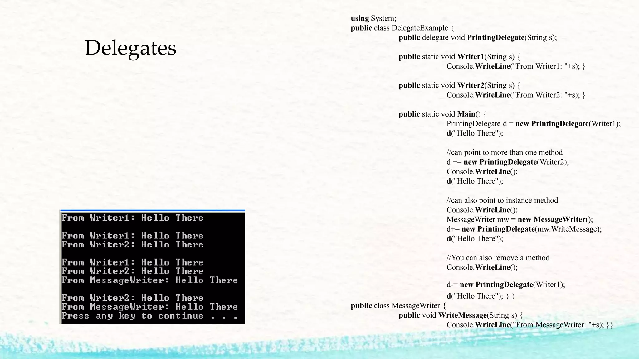 Delegates using System; public class DelegateExample { public delegate void PrintingDelegate(String s); public static void Writer1(String s) { Console.WriteLine("From Writer1: "+s); } public static void Writer2(String s) { Console.WriteLine("From Writer2: "+s); } public static void Main() { PrintingDelegate d = new PrintingDelegate(Writer1); d("Hello There"); //can point to more than one method d += new PrintingDelegate(Writer2); Console.WriteLine(); d("Hello There"); //can also point to instance method Console.WriteLine(); MessageWriter mw = new MessageWriter(); d+= new PrintingDelegate(mw.WriteMessage); d("Hello There"); //You can also remove a method Console.WriteLine(); d-= new PrintingDelegate(Writer1); d("Hello There"); } } public class MessageWriter { public void WriteMessage(String s) { Console.WriteLine("From MessageWriter: "+s); }} 