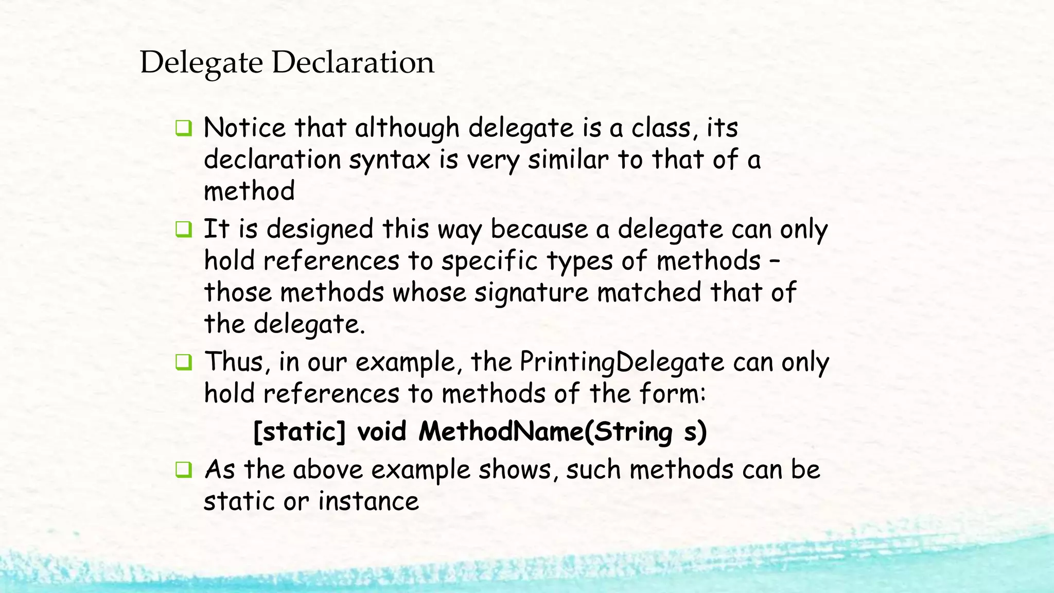 Delegate Declaration  Notice that although delegate is a class, its declaration syntax is very similar to that of a method  It is designed this way because a delegate can only hold references to specific types of methods – those methods whose signature matched that of the delegate.  Thus, in our example, the PrintingDelegate can only hold references to methods of the form: [static] void MethodName(String s)  As the above example shows, such methods can be static or instance 