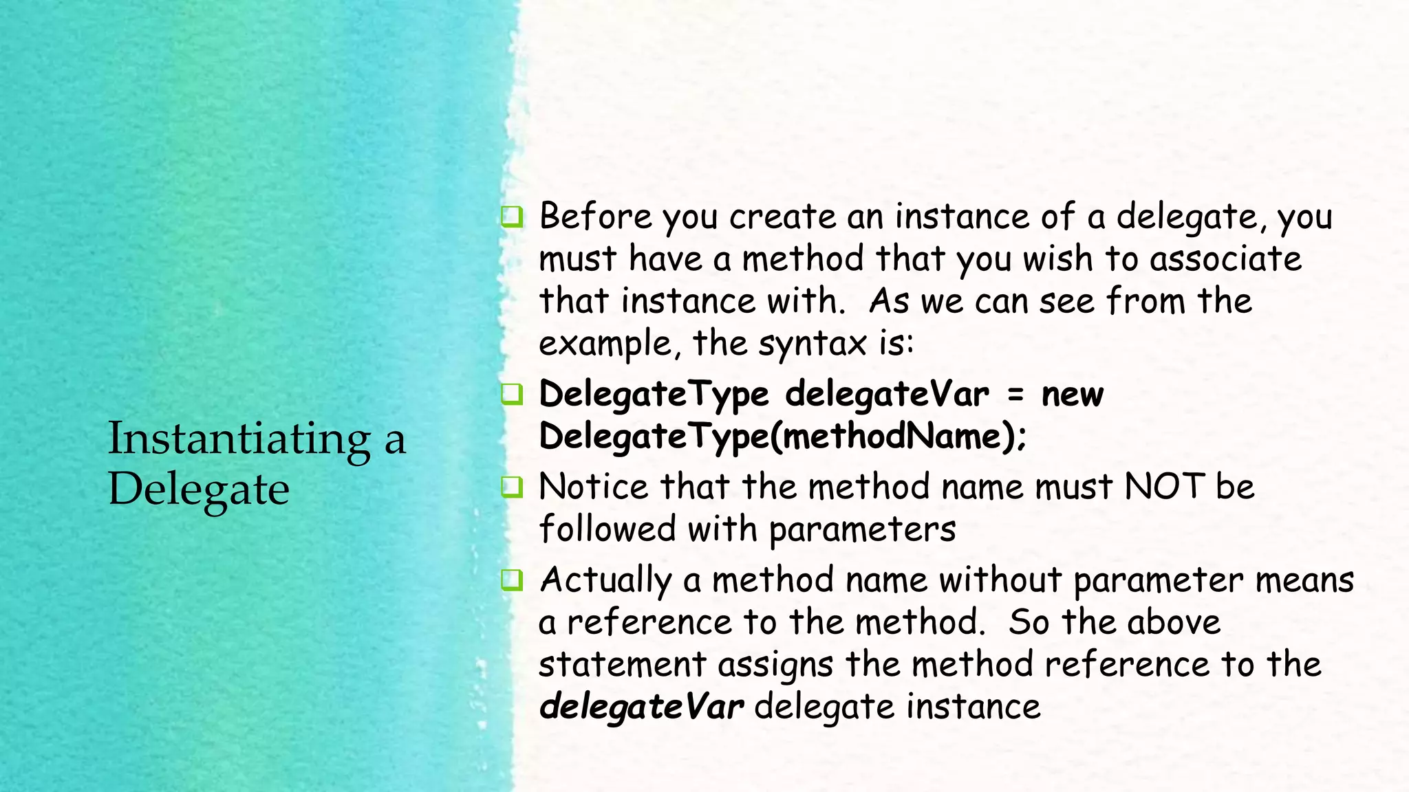 Instantiating a Delegate  Before you create an instance of a delegate, you must have a method that you wish to associate that instance with. As we can see from the example, the syntax is:  DelegateType delegateVar = new DelegateType(methodName);  Notice that the method name must NOT be followed with parameters  Actually a method name without parameter means a reference to the method. So the above statement assigns the method reference to the delegateVar delegate instance 