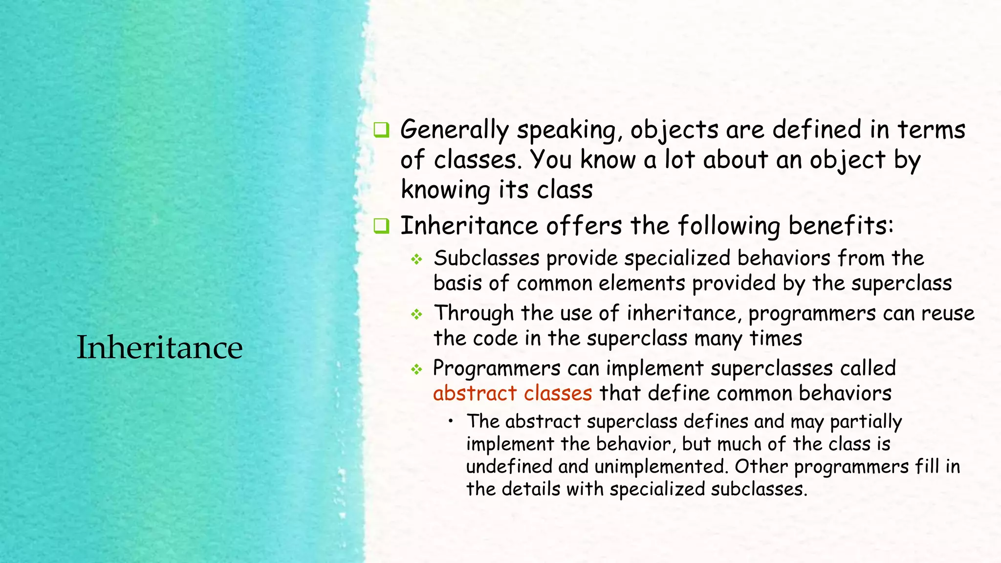Inheritance  Generally speaking, objects are defined in terms of classes. You know a lot about an object by knowing its class  Inheritance offers the following benefits:  Subclasses provide specialized behaviors from the basis of common elements provided by the superclass  Through the use of inheritance, programmers can reuse the code in the superclass many times  Programmers can implement superclasses called abstract classes that define common behaviors • The abstract superclass defines and may partially implement the behavior, but much of the class is undefined and unimplemented. Other programmers fill in the details with specialized subclasses. 