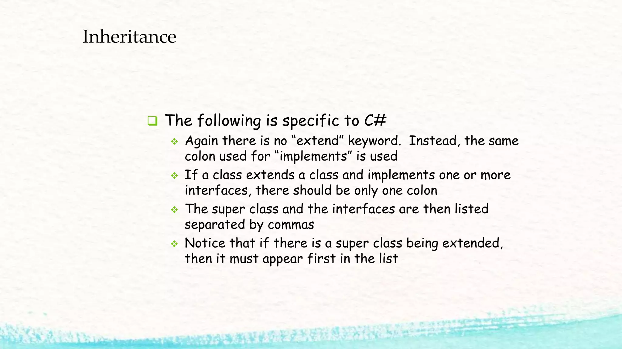 Inheritance  The following is specific to C#  Again there is no “extend” keyword. Instead, the same colon used for “implements” is used  If a class extends a class and implements one or more interfaces, there should be only one colon  The super class and the interfaces are then listed separated by commas  Notice that if there is a super class being extended, then it must appear first in the list 
