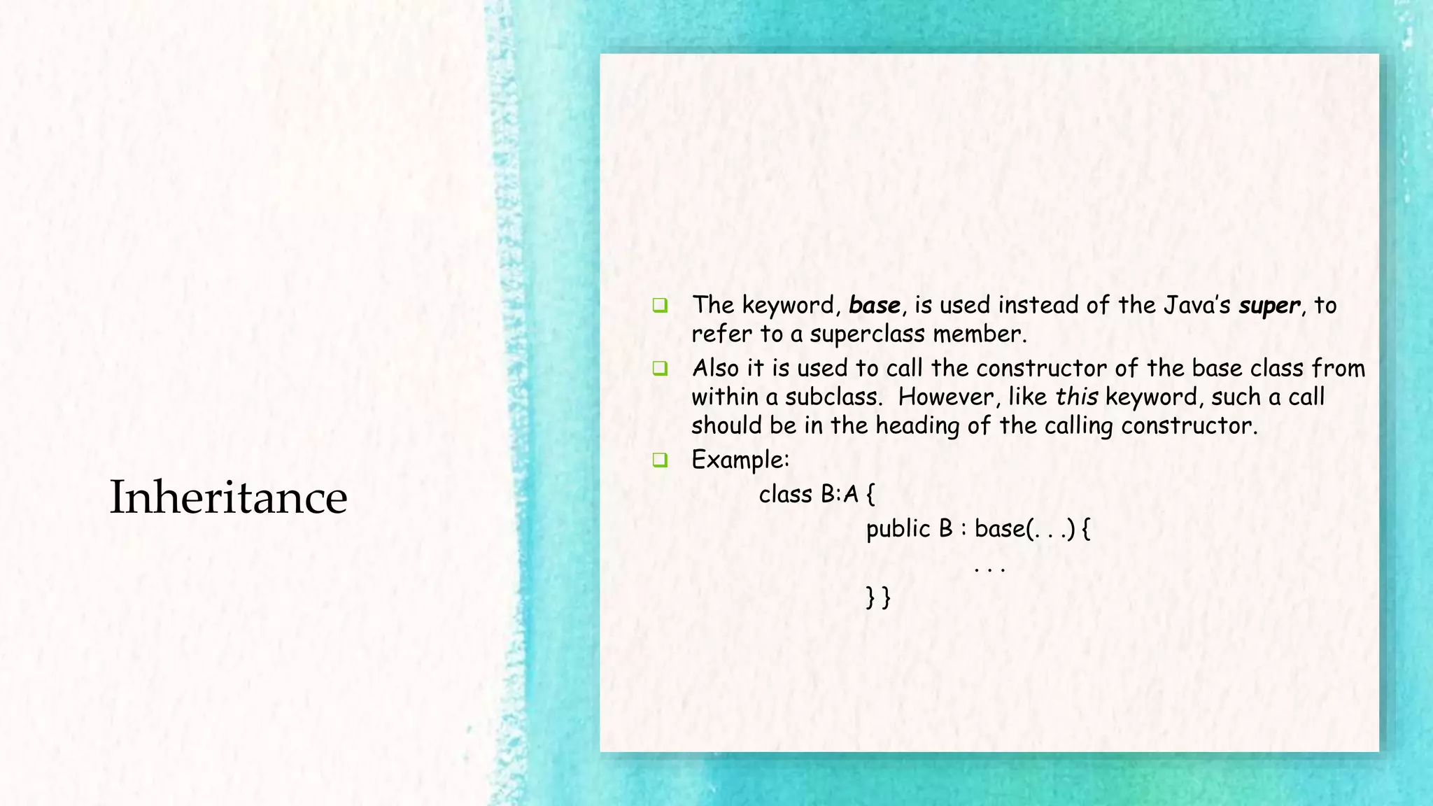 Inheritance  The keyword, base, is used instead of the Java’s super, to refer to a superclass member.  Also it is used to call the constructor of the base class from within a subclass. However, like this keyword, such a call should be in the heading of the calling constructor.  Example: class B:A { public B : base(. . .) { . . . } } 