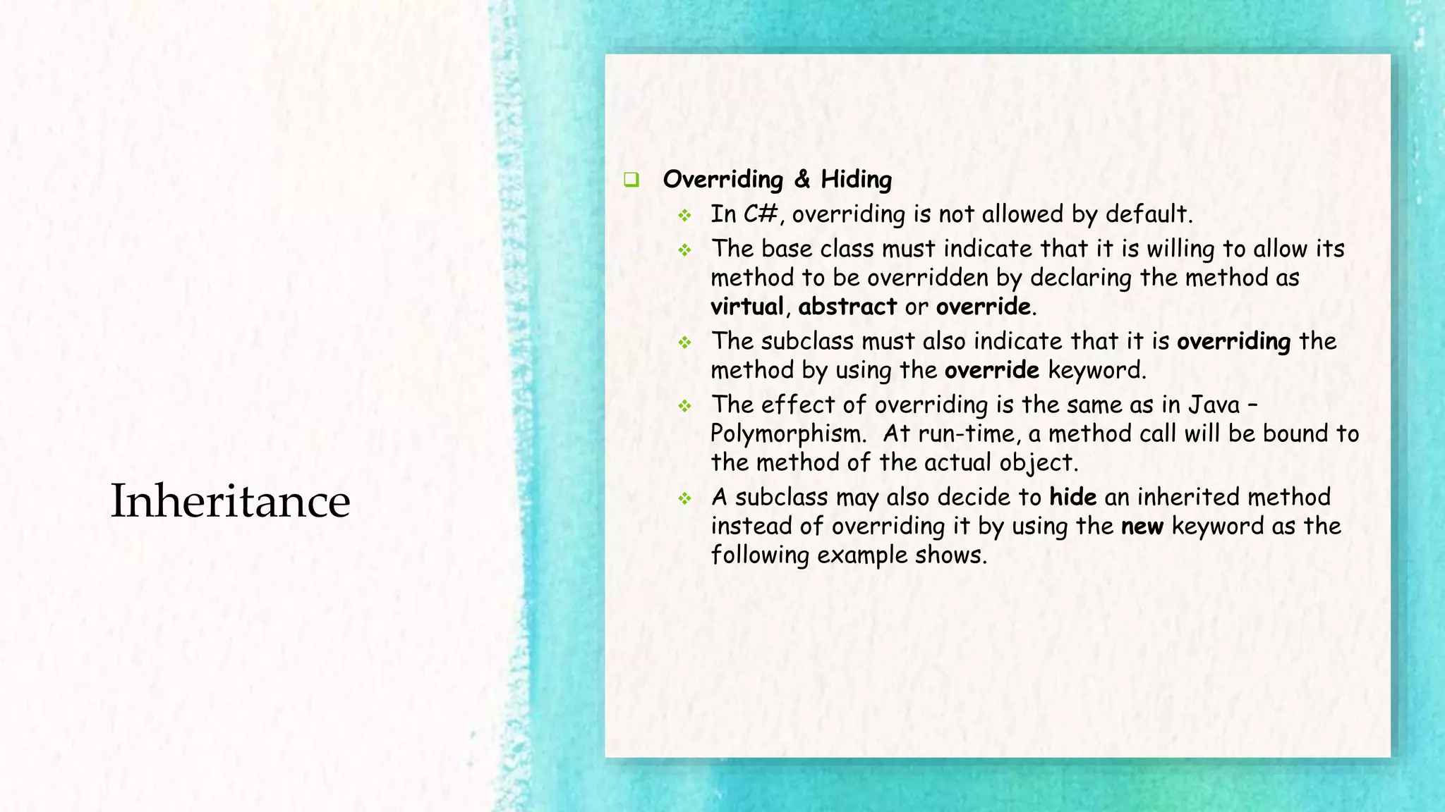 Inheritance  Overriding & Hiding  In C#, overriding is not allowed by default.  The base class must indicate that it is willing to allow its method to be overridden by declaring the method as virtual, abstract or override.  The subclass must also indicate that it is overriding the method by using the override keyword.  The effect of overriding is the same as in Java – Polymorphism. At run-time, a method call will be bound to the method of the actual object.  A subclass may also decide to hide an inherited method instead of overriding it by using the new keyword as the following example shows. 
