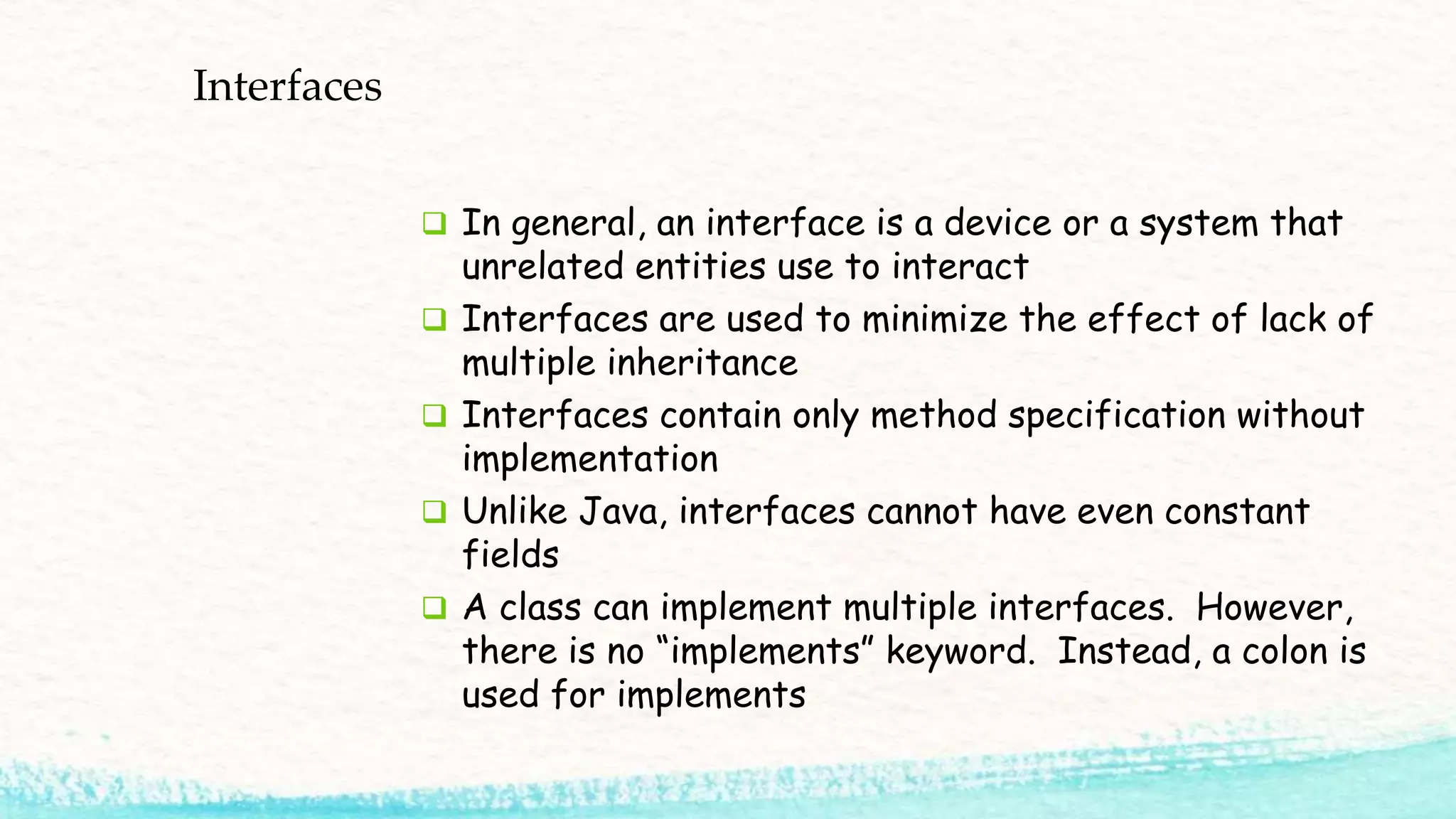 Interfaces  In general, an interface is a device or a system that unrelated entities use to interact  Interfaces are used to minimize the effect of lack of multiple inheritance  Interfaces contain only method specification without implementation  Unlike Java, interfaces cannot have even constant fields  A class can implement multiple interfaces. However, there is no “implements” keyword. Instead, a colon is used for implements 