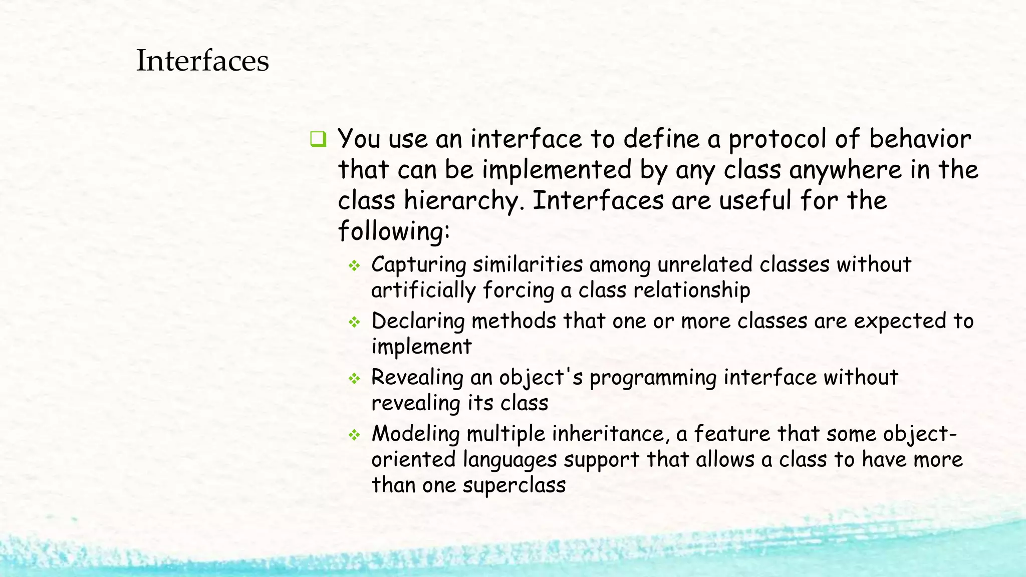 Interfaces  You use an interface to define a protocol of behavior that can be implemented by any class anywhere in the class hierarchy. Interfaces are useful for the following:  Capturing similarities among unrelated classes without artificially forcing a class relationship  Declaring methods that one or more classes are expected to implement  Revealing an object's programming interface without revealing its class  Modeling multiple inheritance, a feature that some object- oriented languages support that allows a class to have more than one superclass 