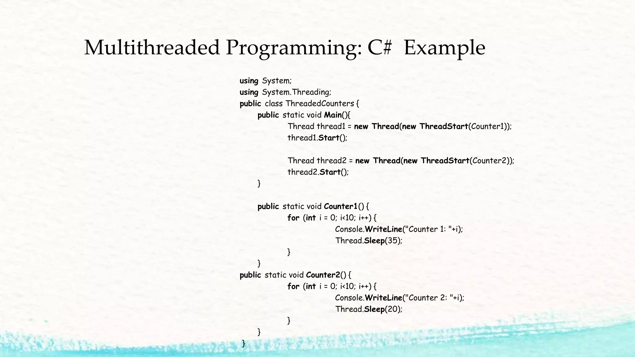 Multithreaded Programming: C# Example using System; using System.Threading; public class ThreadedCounters { public static void Main(){ Thread thread1 = new Thread(new ThreadStart(Counter1)); thread1.Start(); Thread thread2 = new Thread(new ThreadStart(Counter2)); thread2.Start(); } public static void Counter1() { for (int i = 0; i<10; i++) { Console.WriteLine("Counter 1: "+i); Thread.Sleep(35); } } public static void Counter2() { for (int i = 0; i<10; i++) { Console.WriteLine("Counter 2: "+i); Thread.Sleep(20); } } } 