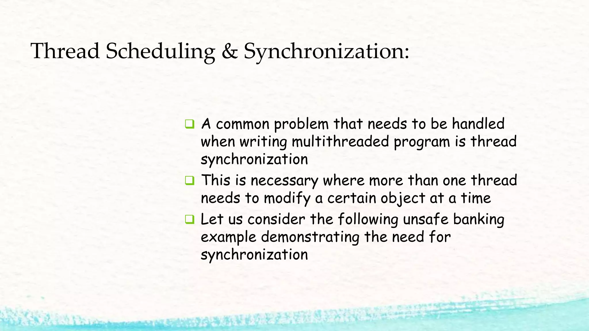  A common problem that needs to be handled when writing multithreaded program is thread synchronization  This is necessary where more than one thread needs to modify a certain object at a time  Let us consider the following unsafe banking example demonstrating the need for synchronization Thread Scheduling & Synchronization: 