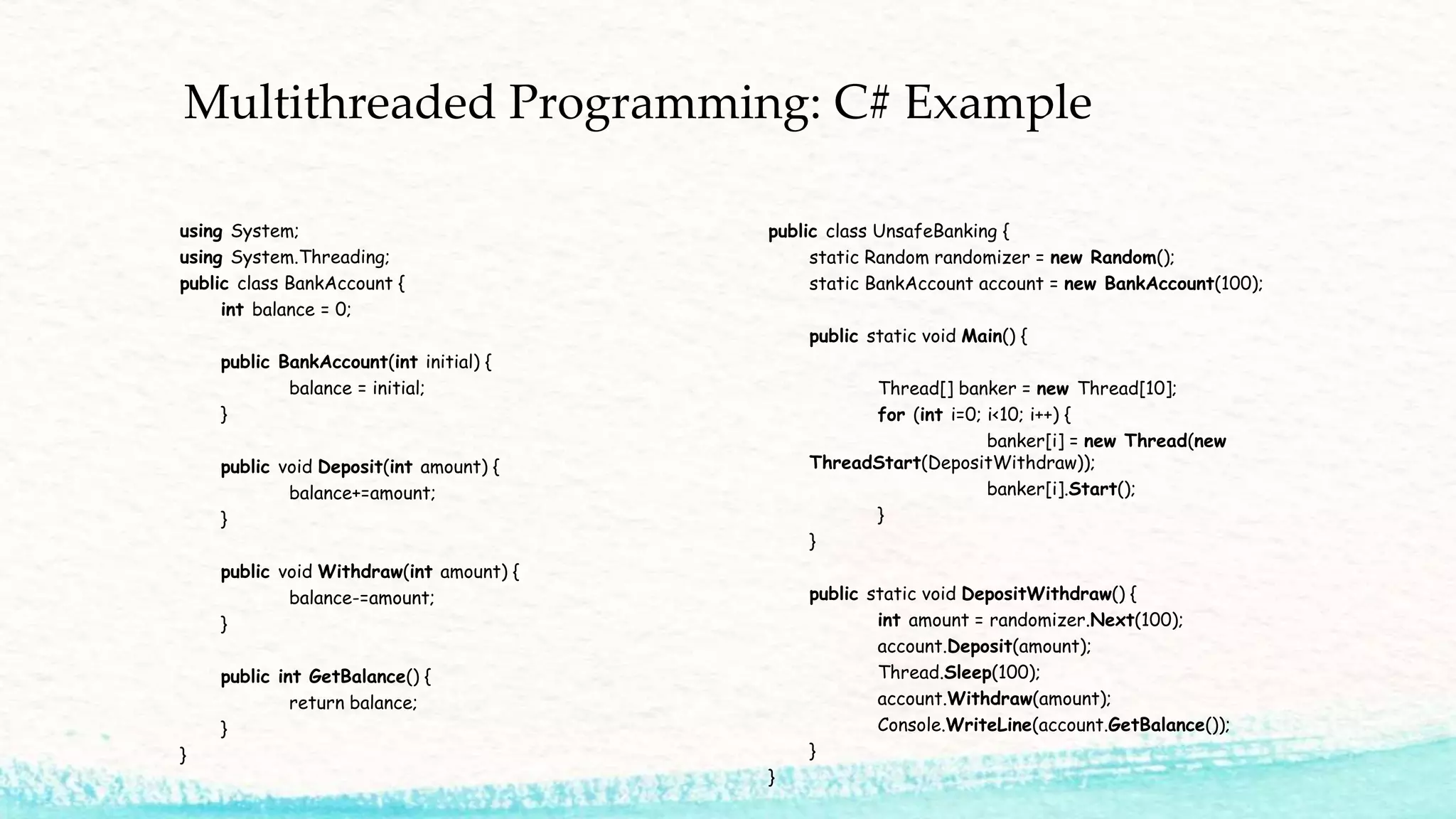 Multithreaded Programming: C# Example using System; using System.Threading; public class BankAccount { int balance = 0; public BankAccount(int initial) { balance = initial; } public void Deposit(int amount) { balance+=amount; } public void Withdraw(int amount) { balance-=amount; } public int GetBalance() { return balance; } } public class UnsafeBanking { static Random randomizer = new Random(); static BankAccount account = new BankAccount(100); public static void Main() { Thread[] banker = new Thread[10]; for (int i=0; i<10; i++) { banker[i] = new Thread(new ThreadStart(DepositWithdraw)); banker[i].Start(); } } public static void DepositWithdraw() { int amount = randomizer.Next(100); account.Deposit(amount); Thread.Sleep(100); account.Withdraw(amount); Console.WriteLine(account.GetBalance()); } } 