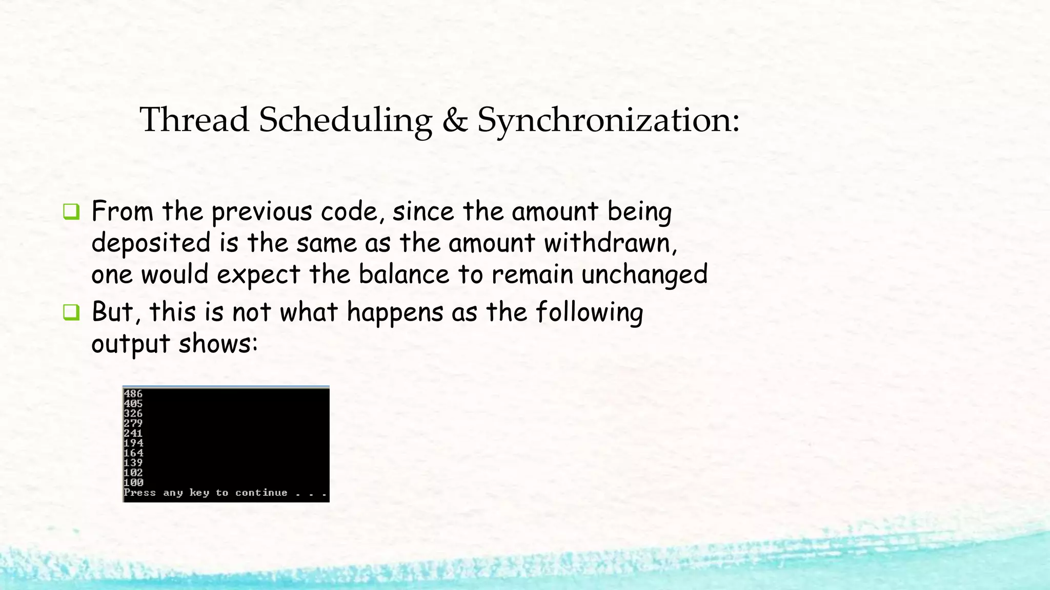 Thread Scheduling & Synchronization:  From the previous code, since the amount being deposited is the same as the amount withdrawn, one would expect the balance to remain unchanged  But, this is not what happens as the following output shows: 