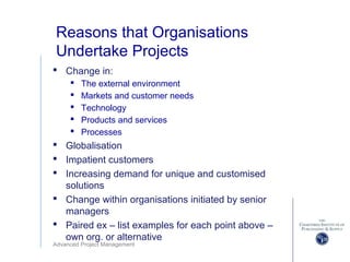 Advanced Project Management
Reasons that Organisations
Undertake Projects
 Change in:
 The external environment
 Markets and customer needs
 Technology
 Products and services
 Processes
 Globalisation
 Impatient customers
 Increasing demand for unique and customised
solutions
 Change within organisations initiated by senior
managers
 Paired ex – list examples for each point above –
own org. or alternative
 