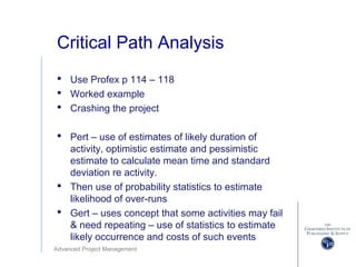 Advanced Project Management
Critical Path Analysis
 Use Profex p 114 – 118
 Worked example
 Crashing the project
 Pert – use of estimates of likely duration of
activity, optimistic estimate and pessimistic
estimate to calculate mean time and standard
deviation re activity.
 Then use of probability statistics to estimate
likelihood of over-runs
 Gert – uses concept that some activities may fail
& need repeating – use of statistics to estimate
likely occurrence and costs of such events
 