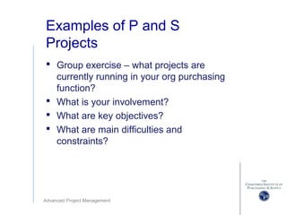 Advanced Project Management
Examples of P and S
Projects
 Group exercise – what projects are
currently running in your org purchasing
function?
 What is your involvement?
 What are key objectives?
 What are main difficulties and
constraints?
 