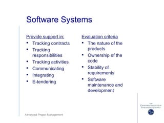 Advanced Project Management
Software Systems
Provide support in:
 Tracking contracts
 Tracking
responsibilities
 Tracking activities
 Communicating
 Integrating
 E-tendering
Evaluation criteria
 The nature of the
products
 Ownership of the
code
 Stability of
requirements
 Software
maintenance and
development
 