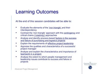 Advanced Project Management
Learning Outcomes
At the end of this session candidates will be able to:
 Evaluate the elements of the ‘iron triangle’ and their
interdependency
 Contrast the ‘iron triangle’ approach with the contingency and
critical chains (‘crashing’) approaches
 Analyse and identify process-based factors in the success
and failure of purchasing and logistics projects
 Explain the requirements of effective project leadership
 Appraise the qualities and characteristics of a successful
project manager
 Analyse and explain the characteristics and importance of
teamwork in a project
 Analyse the extent to which people management and
leadership issues contribute to success and failure in
projects
 