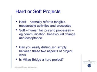 Advanced Project Management
Hard or Soft Projects
 Hard – normally refer to tangible,
measurable activities and processes
 Soft – human factors and processes –
eg communication, behavioural change
and acceptance
 Can you easily distinguish simply
between these two aspects of project
work
 Is Millau Bridge a hard project?
 