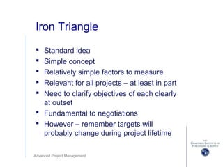 Advanced Project Management
Iron Triangle
 Standard idea
 Simple concept
 Relatively simple factors to measure
 Relevant for all projects – at least in part
 Need to clarify objectives of each clearly
at outset
 Fundamental to negotiations
 However – remember targets will
probably change during project lifetime
 