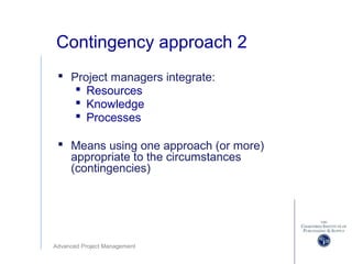 Advanced Project Management
Contingency approach 2
 Project managers integrate:
 Resources
 Knowledge
 Processes
 Means using one approach (or more)
appropriate to the circumstances
(contingencies)
 