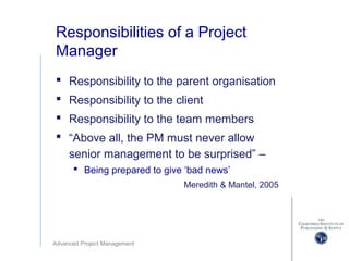 Advanced Project Management
Responsibilities of a Project
Manager
 Responsibility to the parent organisation
 Responsibility to the client
 Responsibility to the team members
 “Above all, the PM must never allow
senior management to be surprised” –
 Being prepared to give ‘bad news’
Meredith & Mantel, 2005
 