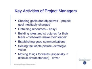 Advanced Project Management
Key Activities of Project Managers
 Shaping goals and objectives – project
goal inevitably changes
 Obtaining resources – easy?
 Building roles and structures for their
team – “followers make their leader”
 Establishing good communications
 Seeing the whole picture –strategic
vision
 Moving things forwards (especially in
difficult circumstances) - driver
 