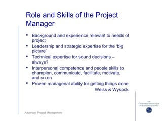 Advanced Project Management
Role and Skills of the Project
Manager
 Background and experience relevant to needs of
project
 Leadership and strategic expertise for the ‘big
picture’
 Technical expertise for sound decisions –
always?
 Interpersonal competence and people skills to
champion, communicate, facilitate, motivate,
and so on
 Proven managerial ability for getting things done
Weiss & Wysocki
 