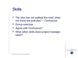 Advanced Project Management
Skills
 “He who has not walked the road, does
not know the potholes” – Confuscius
 Group exercise
 Agree with Confuscius?
 What other skills does project manager
need?
 