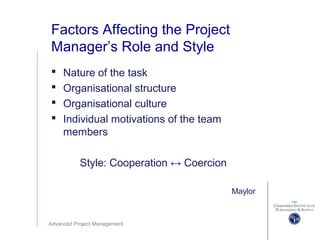 Advanced Project Management
Factors Affecting the Project
Manager’s Role and Style
 Nature of the task
 Organisational structure
 Organisational culture
 Individual motivations of the team
members
Style: Cooperation ↔ Coercion
Maylor
 