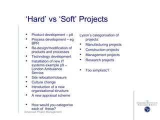 Advanced Project Management
‘Hard’ vs ‘Soft’ Projects
 Product development – p8
 Process development – eg
BPR
 Re-design/modification of
products and processes
 Technology development
 Installation of new IT
systems example p9 –
London Ambulance
Service
 Site relocation/closure
 Culture change
 Introduction of a new
organisational structure
 A new appraisal scheme
 How would you categorise
each of these?
Lyson’s categorisation of
projects:
 Manufacturing projects
 Construction projects
 Management projects
 Research projects
 Too simplistic?
 