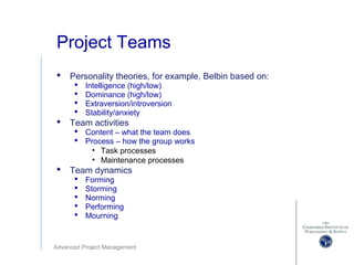 Advanced Project Management
Project Teams
 Personality theories, for example, Belbin based on:
 Intelligence (high/low)
 Dominance (high/low)
 Extraversion/introversion
 Stability/anxiety
 Team activities
 Content – what the team does
 Process – how the group works
• Task processes
• Maintenance processes
 Team dynamics
 Forming
 Storming
 Norming
 Performing
 Mourning
 