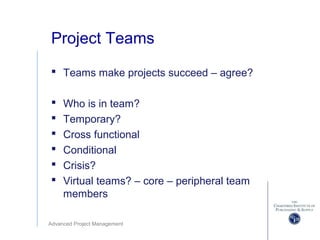 Advanced Project Management
Project Teams
 Teams make projects succeed – agree?
 Who is in team?
 Temporary?
 Cross functional
 Conditional
 Crisis?
 Virtual teams? – core – peripheral team
members
 