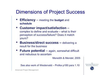 Advanced Project Management
Dimensions of Project Success
 Efficiency – meeting the budget and
schedule
 Customer impact/satisfaction –
complex to define and evaluate – what is their
perception of success/failure? Does it match
yours?
 Business/direct success – delivering a
result for the business
 Future potential – again, somewhat difficult
and nebulous to ascertain
Meredith & Mendel, 2005
See also work of Westerveld – Profex p180 para 1.10
 