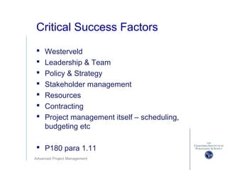Advanced Project Management
Critical Success Factors
 Westerveld
 Leadership & Team
 Policy & Strategy
 Stakeholder management
 Resources
 Contracting
 Project management itself – scheduling,
budgeting etc
 P180 para 1.11
 