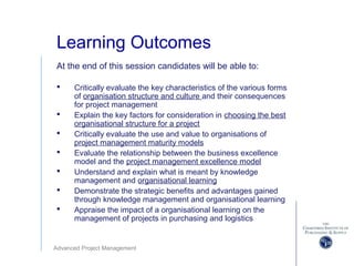 Advanced Project Management
Learning Outcomes
At the end of this session candidates will be able to:
 Critically evaluate the key characteristics of the various forms
of organisation structure and culture and their consequences
for project management
 Explain the key factors for consideration in choosing the best
organisational structure for a project
 Critically evaluate the use and value to organisations of
project management maturity models
 Evaluate the relationship between the business excellence
model and the project management excellence model
 Understand and explain what is meant by knowledge
management and organisational learning
 Demonstrate the strategic benefits and advantages gained
through knowledge management and organisational learning
 Appraise the impact of a organisational learning on the
management of projects in purchasing and logistics
 