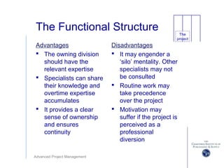 Advanced Project Management
The Functional Structure
Advantages
 The owning division
should have the
relevant expertise
 Specialists can share
their knowledge and
overtime expertise
accumulates
 It provides a clear
sense of ownership
and ensures
continuity
Disadvantages
 It may engender a
‘silo’ mentality. Other
specialists may not
be consulted
 Routine work may
take precedence
over the project
 Motivation may
suffer if the project is
perceived as a
professional
diversion
The
project
 