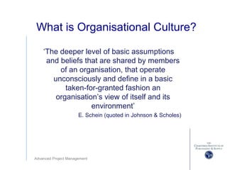 Advanced Project Management
What is Organisational Culture?
‘The deeper level of basic assumptions
and beliefs that are shared by members
of an organisation, that operate
unconsciously and define in a basic
taken-for-granted fashion an
organisation’s view of itself and its
environment’
E. Schein (quoted in Johnson & Scholes)
 
