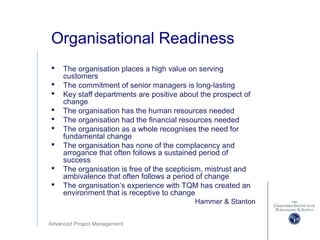 Advanced Project Management
Organisational Readiness
 The organisation places a high value on serving
customers
 The commitment of senior managers is long-lasting
 Key staff departments are positive about the prospect of
change
 The organisation has the human resources needed
 The organisation had the financial resources needed
 The organisation as a whole recognises the need for
fundamental change
 The organisation has none of the complacency and
arrogance that often follows a sustained period of
success
 The organisation is free of the scepticism, mistrust and
ambivalence that often follows a period of change
 The organisation’s experience with TQM has created an
environment that is receptive to change
Hammer & Stanton
 
