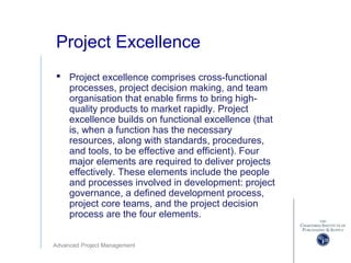 Advanced Project Management
Project Excellence
 Project excellence comprises cross-functional
processes, project decision making, and team
organisation that enable firms to bring high-
quality products to market rapidly. Project
excellence builds on functional excellence (that
is, when a function has the necessary
resources, along with standards, procedures,
and tools, to be effective and efficient). Four
major elements are required to deliver projects
effectively. These elements include the people
and processes involved in development: project
governance, a defined development process,
project core teams, and the project decision
process are the four elements.
 