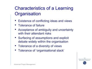 Advanced Project Management
Characteristics of a Learning
Organisation
 Existence of conflicting ideas and views
 Tolerance of failure
 Acceptance of ambiguity and uncertainty
with their attendant risks
 Surfacing of assumptions and explicit
debate widely within the organisation
 Tolerance of a diversity of views
 Tolerance of ‘organisational slack’
 